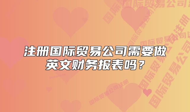 注冊國際貿(mào)易公司需要做英文財務報表嗎？