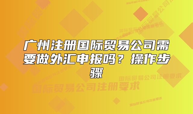 廣州注冊(cè)國(guó)際貿(mào)易公司需要做外匯申報(bào)嗎？操作步驟