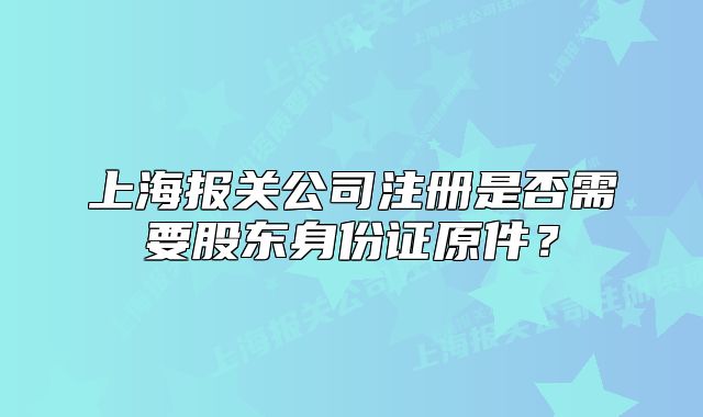 上海報(bào)關(guān)公司注冊(cè)是否需要股東身份證原件？