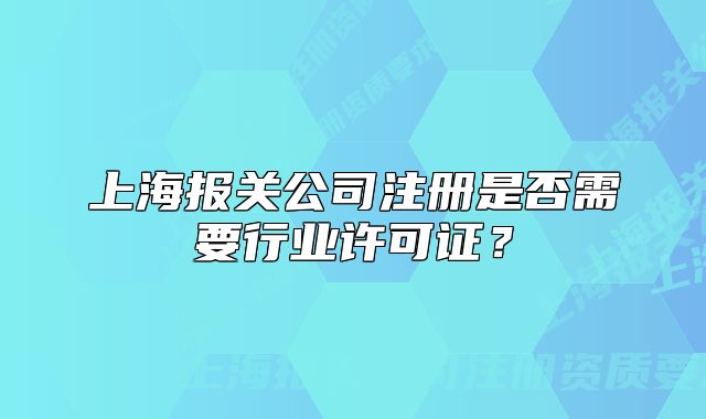 上海報關(guān)公司注冊是否需要行業(yè)許可證？