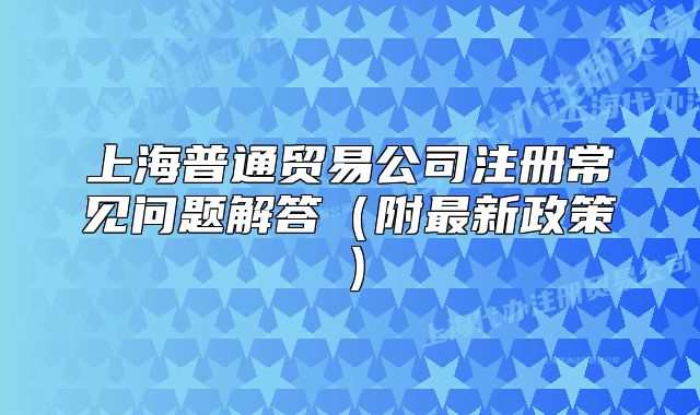 上海普通貿(mào)易公司注冊(cè)常見問(wèn)題解答（附最新政策）
