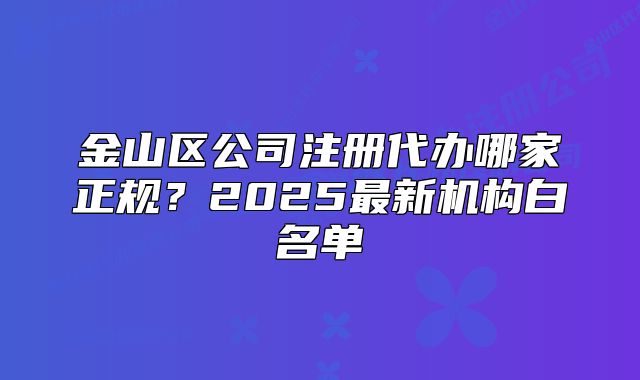 金山區(qū)公司注冊代辦哪家正規(guī)？2025最新機構(gòu)白名單
