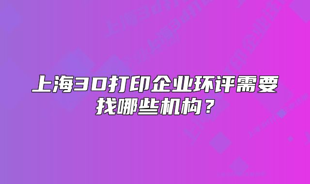 上海3D打印企業(yè)環(huán)評需要找哪些機(jī)構(gòu)？