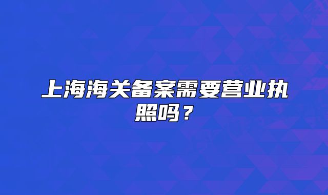 上海海關(guān)備案需要營業(yè)執(zhí)照嗎？