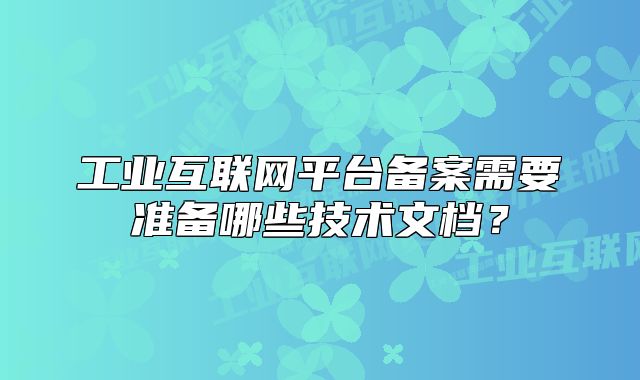 工業(yè)互聯(lián)網(wǎng)平臺備案需要準備哪些技術文檔？