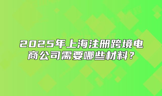 2025年上海注冊(cè)跨境電商公司需要哪些材料？