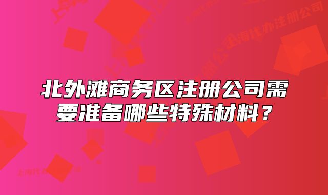 北外灘商務(wù)區(qū)注冊公司需要準(zhǔn)備哪些特殊材料？