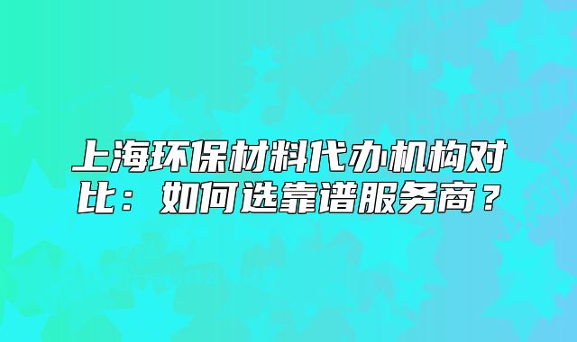 上海環(huán)保材料代辦機構對比：如何選靠譜服務商？