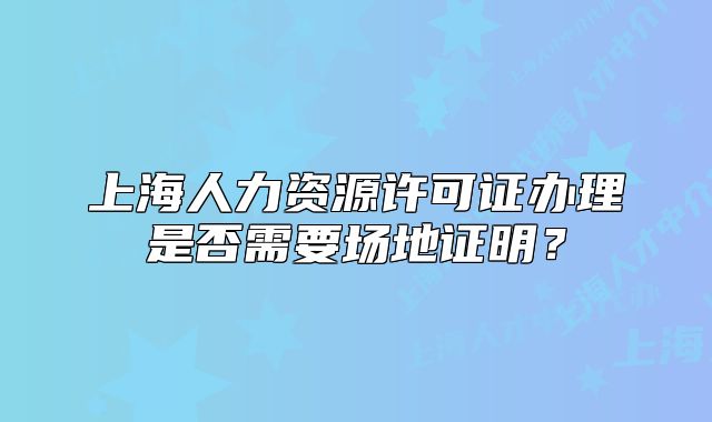 上海人力資源許可證辦理是否需要場地證明？