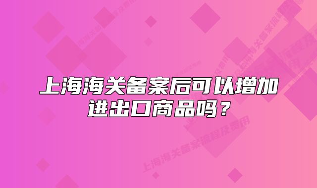 上海海關(guān)備案后可以增加進(jìn)出口商品嗎？