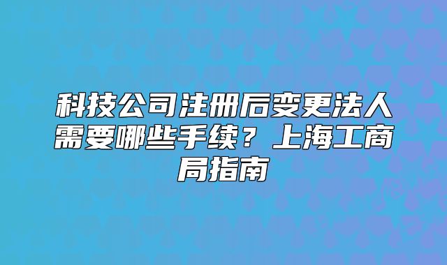 科技公司注冊(cè)后變更法人需要哪些手續(xù)？上海工商局指南