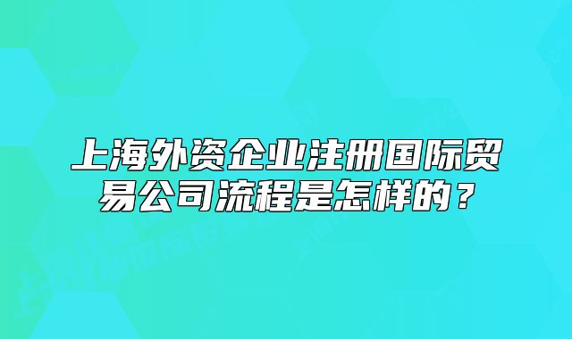 上海外資企業(yè)注冊國際貿(mào)易公司流程是怎樣的？