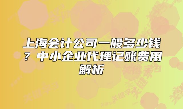 上海會計公司一般多少錢？中小企業(yè)代理記賬費用解析