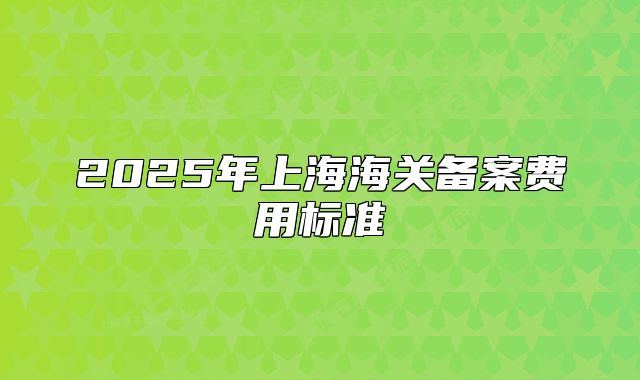 2025年上海海關(guān)備案費(fèi)用標(biāo)準(zhǔn)