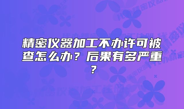 精密儀器加工不辦許可被查怎么辦？后果有多嚴(yán)重？