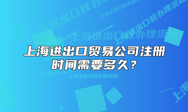 上海進出口貿易公司注冊時間需要多久？
