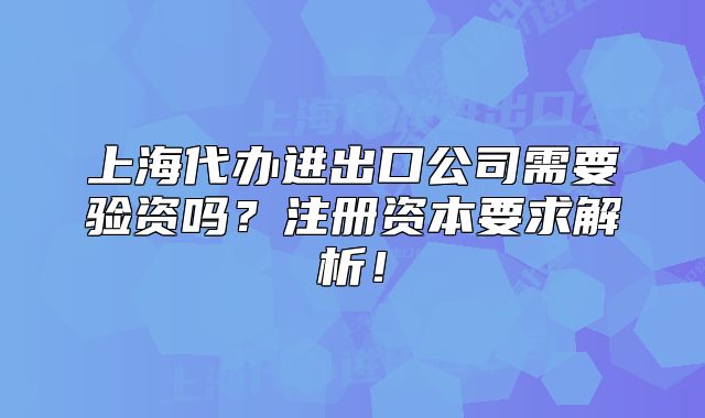 上海代辦進(jìn)出口公司需要驗(yàn)資嗎？注冊資本要求解析！