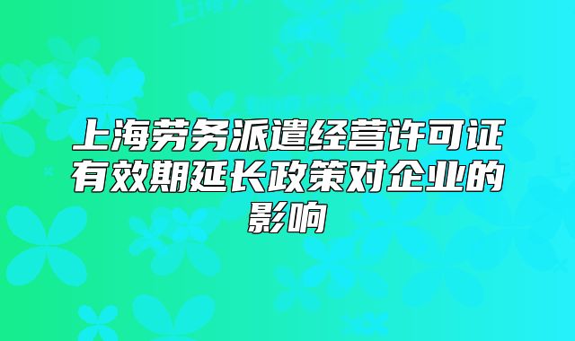 上海勞務(wù)派遣經(jīng)營許可證有效期延長政策對企業(yè)的影響