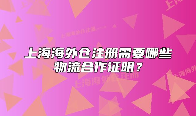 上海海外倉注冊需要哪些物流合作證明？
