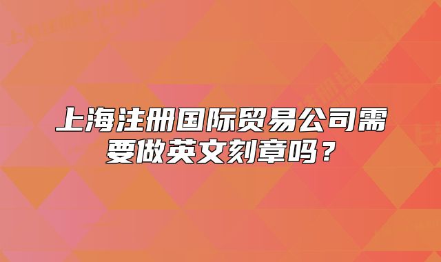 上海注冊(cè)國(guó)際貿(mào)易公司需要做英文刻章嗎？