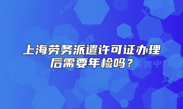 上海勞務(wù)派遣許可證辦理后需要年檢嗎？