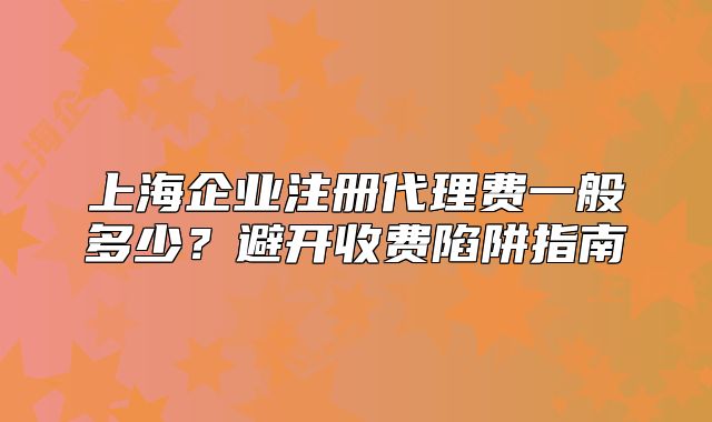 上海企業(yè)注冊代理費(fèi)一般多少？避開收費(fèi)陷阱指南
