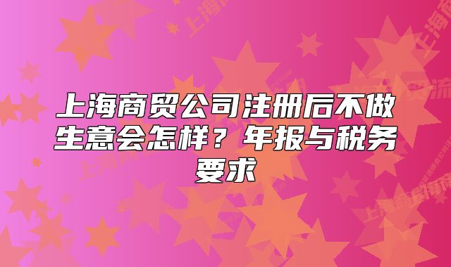 上海商貿(mào)公司注冊后不做生意會怎樣？年報與稅務(wù)要求
