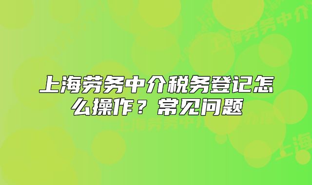 上海勞務中介稅務登記怎么操作?常見問題