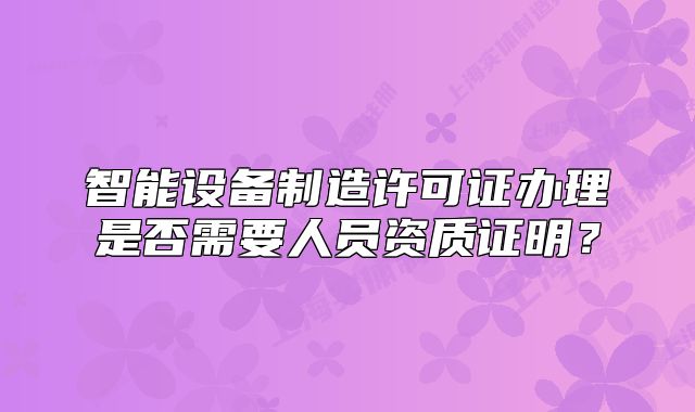 智能設(shè)備制造許可證辦理是否需要人員資質(zhì)證明？