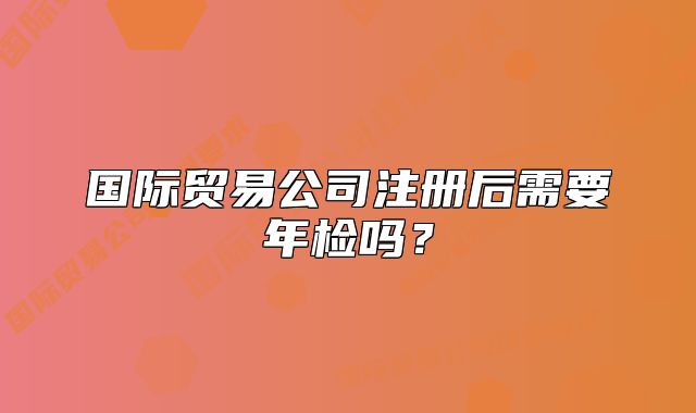 國際貿(mào)易公司注冊后需要年檢嗎？