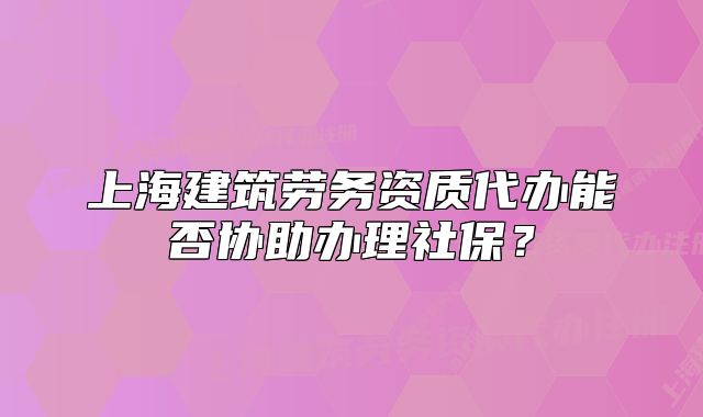 上海建筑勞務(wù)資質(zhì)代辦能否協(xié)助辦理社保？