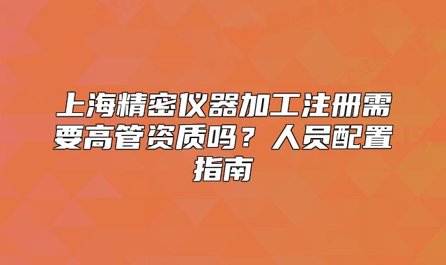 上海精密儀器加工注冊(cè)需要高管資質(zhì)嗎？人員配置指南