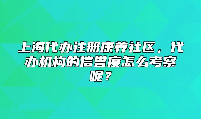 上海代辦注冊康養(yǎng)社區(qū)，代辦機(jī)構(gòu)的信譽(yù)度怎么考察呢？