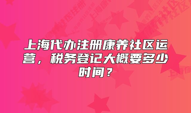 上海代辦注冊康養(yǎng)社區(qū)運營，稅務(wù)登記大概要多少時間？