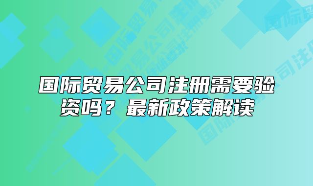 國際貿(mào)易公司注冊需要驗資嗎？最新政策解讀