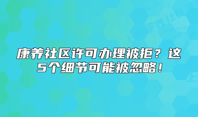 康養(yǎng)社區(qū)許可辦理被拒？這5個(gè)細(xì)節(jié)可能被忽略！