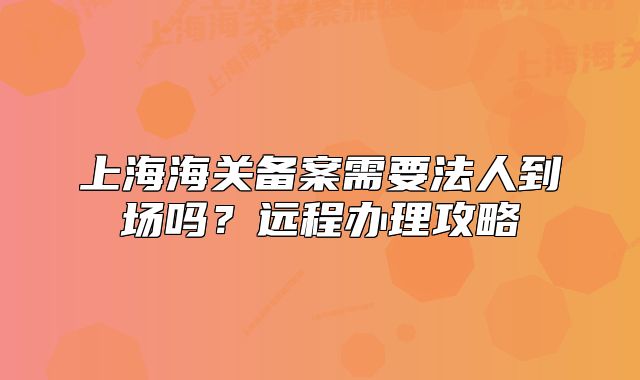 上海海關(guān)備案需要法人到場嗎？遠程辦理攻略