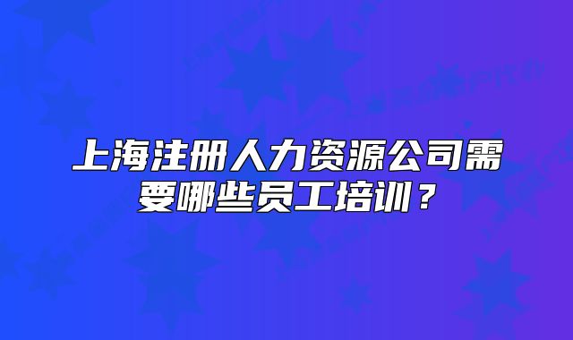 上海注冊(cè)人力資源公司需要哪些員工培訓(xùn)？
