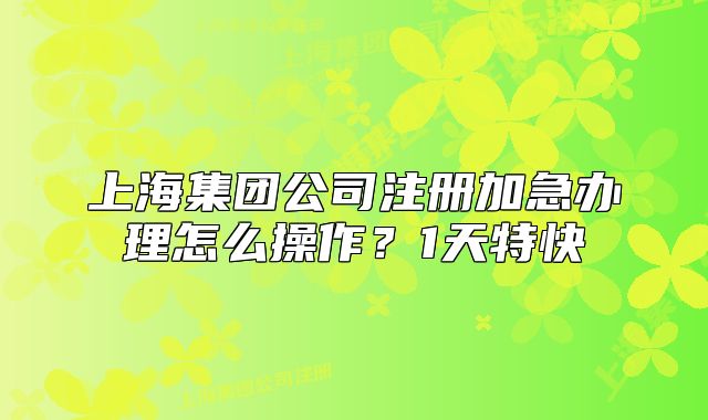 上海集團(tuán)公司注冊加急辦理怎么操作？1天特快