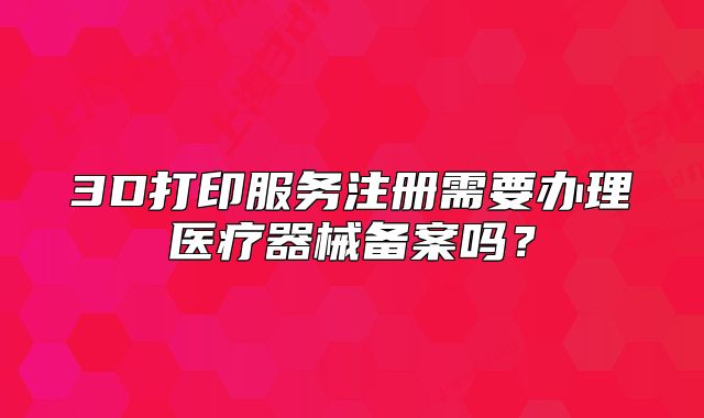 3D打印服務(wù)注冊(cè)需要辦理醫(yī)療器械備案嗎？