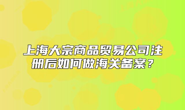 上海大宗商品貿(mào)易公司注冊后如何做海關(guān)備案？
