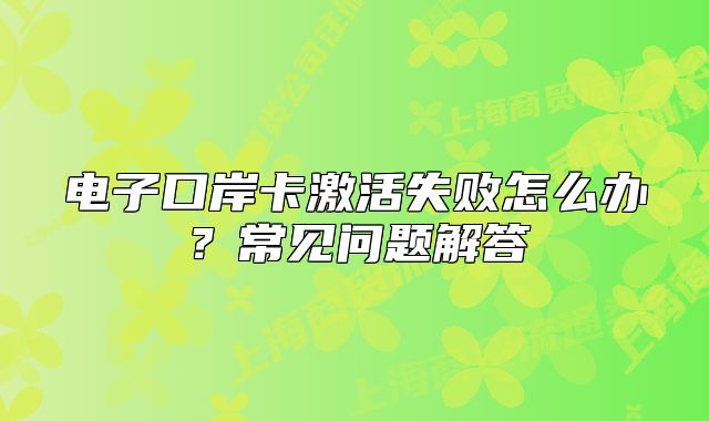 電子口岸卡激活失敗怎么辦？常見問題解答
