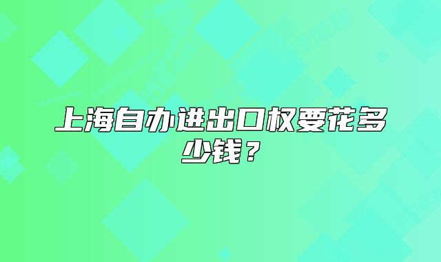 上海自辦進(jìn)出口權(quán)要花多少錢(qián)？