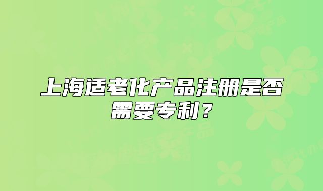 上海適老化產(chǎn)品注冊(cè)是否需要專(zhuān)利？
