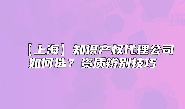 【上?！恐R(shí)產(chǎn)權(quán)代理公司如何選？資質(zhì)辨別技巧