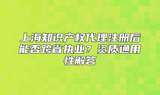 上海知識產(chǎn)權(quán)代理注冊后能否跨省執(zhí)業(yè)？資質(zhì)通用性解答