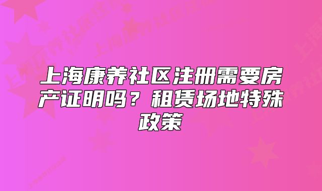 上海康養(yǎng)社區(qū)注冊需要房產(chǎn)證明嗎？租賃場地特殊政策
