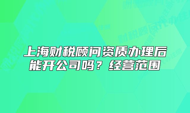 上海財稅顧問資質辦理后能開公司嗎？經(jīng)營范圍