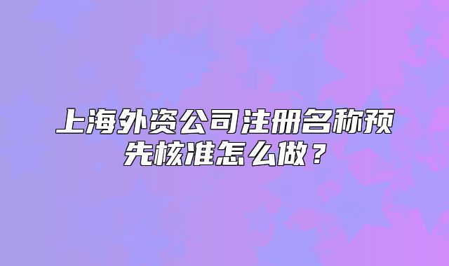 上海外資公司注冊(cè)名稱預(yù)先核準(zhǔn)怎么做？