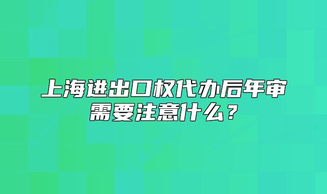 上海進(jìn)出口權(quán)代辦后年審需要注意什么？
